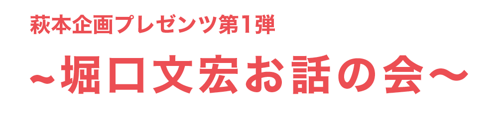 萩本企画プレゼンツ第1弾　～堀口文宏お話の会～